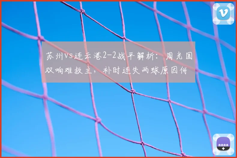苏州vs连云港2-2战平解析：周光国双响难救主，补时连失两球原因何在？