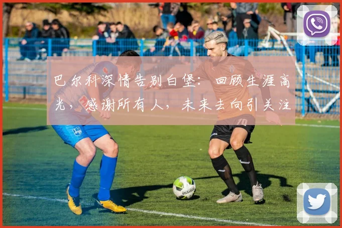 巴尔科深情告别白堡：回顾生涯高光，感谢所有人，未来去向引关注
