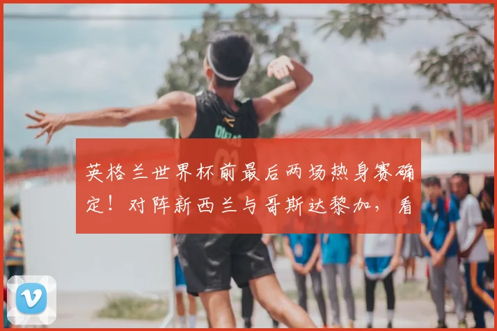 英格兰世界杯前最后两场热身赛确定！对阵新西兰与哥斯达黎加，看点与阵容前瞻全解析
