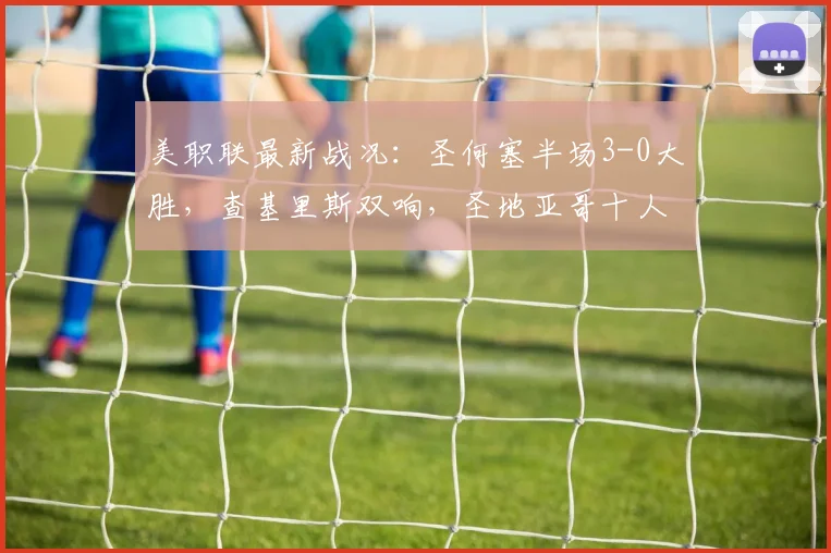 美职联最新战况：圣何塞半场3-0大胜，查基里斯双响，圣地亚哥十人应战