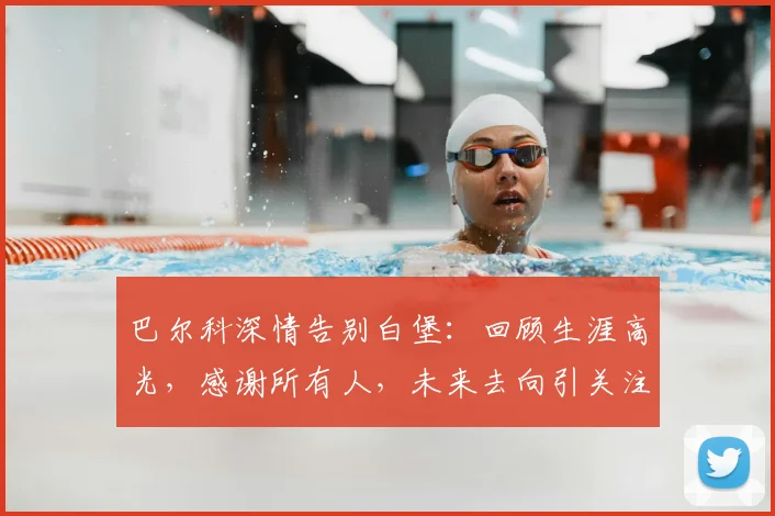 巴尔科深情告别白堡：回顾生涯高光，感谢所有人，未来去向引关注